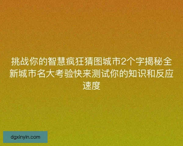 挑战你的智慧疯狂猜图城市2个字揭秘全新城市名大考验快来测试你的知识和反应速度