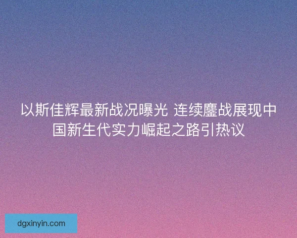 以斯佳辉最新战况曝光 连续鏖战展现中国新生代实力崛起之路引热议