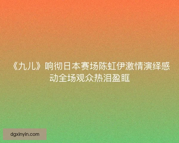 《九儿》响彻日本赛场陈虹伊激情演绎感动全场观众热泪盈眶