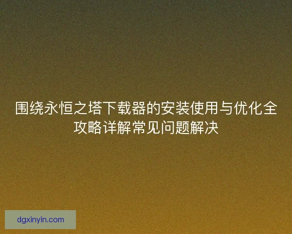 围绕永恒之塔下载器的安装使用与优化全攻略详解常见问题解决