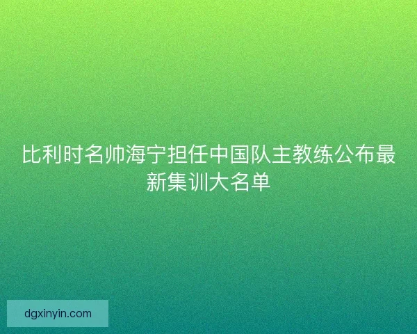 比利时名帅海宁担任中国队主教练公布最新集训大名单